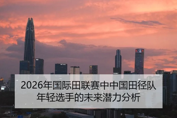 2026年国际田联赛中中国田径队年轻选手的未来潜力分析