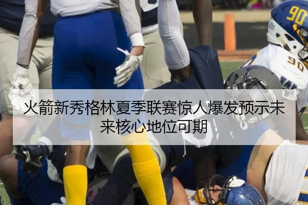 火箭新秀格林夏季联赛惊人爆发预示未来核心地位可期